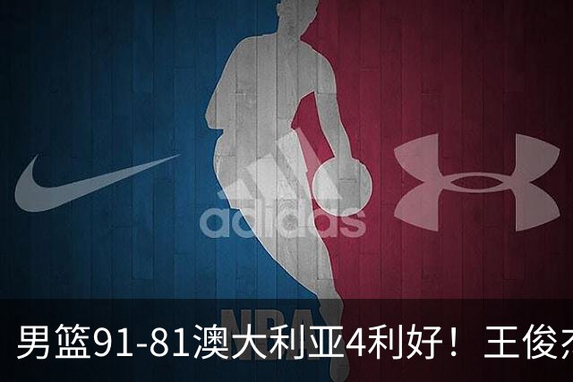 男篮91-81澳大利亚4利好！王俊杰全面，2将回暖，赵继伟后场大核